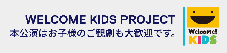 WELCOME KIDS PROJECT 本公演はお子様のご観劇も大歓迎です。